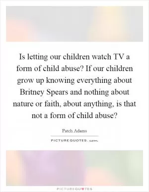 Is letting our children watch TV a form of child abuse? If our children grow up knowing everything about Britney Spears and nothing about nature or faith, about anything, is that not a form of child abuse? Picture Quote #1