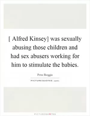 [ Alfred Kinsey] was sexually abusing those children and had sex abusers working for him to stimulate the babies Picture Quote #1