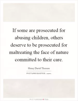 If some are prosecuted for abusing children, others deserve to be prosecuted for maltreating the face of nature committed to their care Picture Quote #1