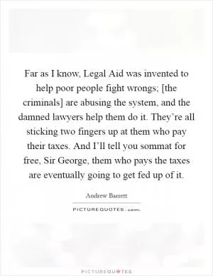 Far as I know, Legal Aid was invented to help poor people fight wrongs; [the criminals] are abusing the system, and the damned lawyers help them do it. They’re all sticking two fingers up at them who pay their taxes. And I’ll tell you sommat for free, Sir George, them who pays the taxes are eventually going to get fed up of it Picture Quote #1