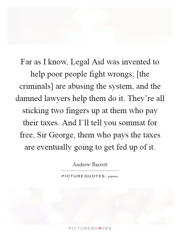 Far as I know, Legal Aid was invented to help poor people fight wrongs; [the criminals] are abusing the system, and the damned lawyers help them do it. They're all sticking two fingers up at them who pay their taxes. And I'll tell you sommat for free, Sir George, them who pays the taxes are eventually going to get fed up of it Picture Quote #1
