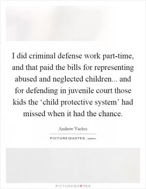 I did criminal defense work part-time, and that paid the bills for representing abused and neglected children... and for defending in juvenile court those kids the ‘child protective system’ had missed when it had the chance Picture Quote #1