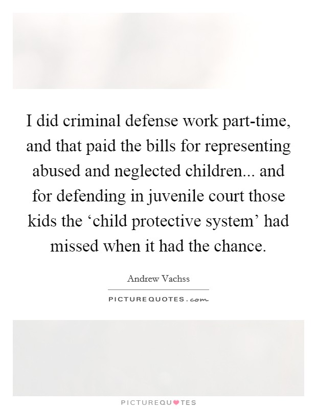 I did criminal defense work part-time, and that paid the bills for representing abused and neglected children... and for defending in juvenile court those kids the ‘child protective system' had missed when it had the chance Picture Quote #1