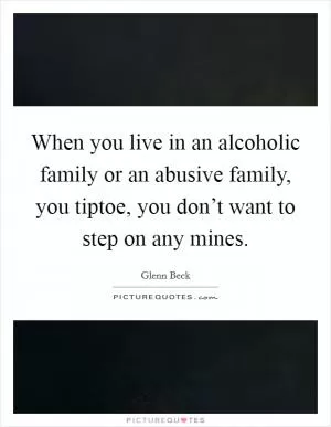 When you live in an alcoholic family or an abusive family, you tiptoe, you don’t want to step on any mines Picture Quote #1