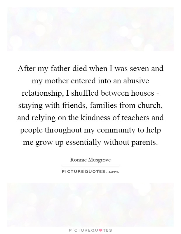 After my father died when I was seven and my mother entered into an abusive relationship, I shuffled between houses - staying with friends, families from church, and relying on the kindness of teachers and people throughout my community to help me grow up essentially without parents Picture Quote #1