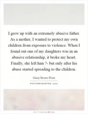 I grew up with an extremely abusive father. As a mother, I wanted to protect my own children from exposure to violence. When I found out one of my daughters was in an abusive relationship, it broke my heart. Finally, she left him ?- but only after his abuse started spreading to the children Picture Quote #1