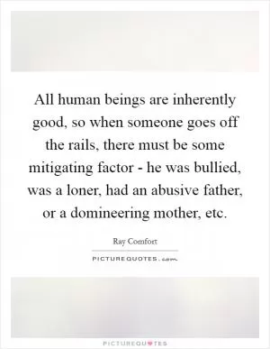 All human beings are inherently good, so when someone goes off the rails, there must be some mitigating factor - he was bullied, was a loner, had an abusive father, or a domineering mother, etc Picture Quote #1