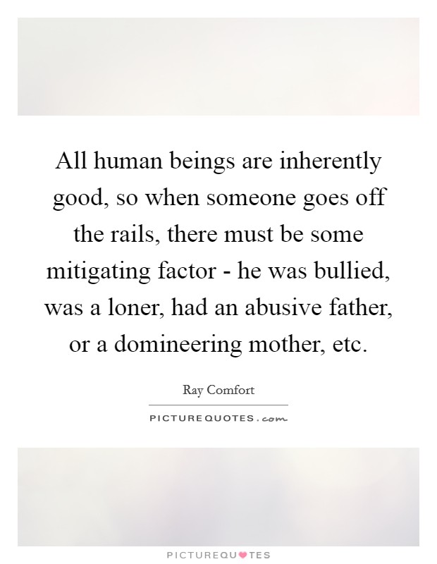 All human beings are inherently good, so when someone goes off the rails, there must be some mitigating factor - he was bullied, was a loner, had an abusive father, or a domineering mother, etc Picture Quote #1