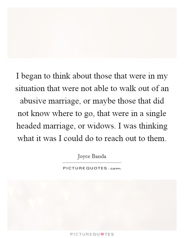 I began to think about those that were in my situation that were not able to walk out of an abusive marriage, or maybe those that did not know where to go, that were in a single headed marriage, or widows. I was thinking what it was I could do to reach out to them Picture Quote #1