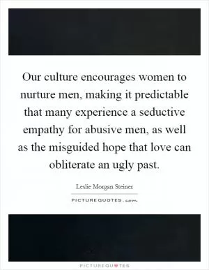 Our culture encourages women to nurture men, making it predictable that many experience a seductive empathy for abusive men, as well as the misguided hope that love can obliterate an ugly past Picture Quote #1