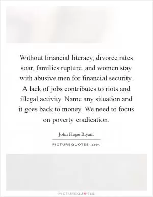 Without financial literacy, divorce rates soar, families rupture, and women stay with abusive men for financial security. A lack of jobs contributes to riots and illegal activity. Name any situation and it goes back to money. We need to focus on poverty eradication Picture Quote #1