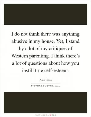 I do not think there was anything abusive in my house. Yet, I stand by a lot of my critiques of Western parenting. I think there’s a lot of questions about how you instill true self-esteem Picture Quote #1