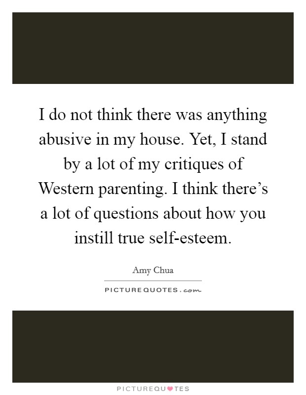 I do not think there was anything abusive in my house. Yet, I stand by a lot of my critiques of Western parenting. I think there's a lot of questions about how you instill true self-esteem Picture Quote #1