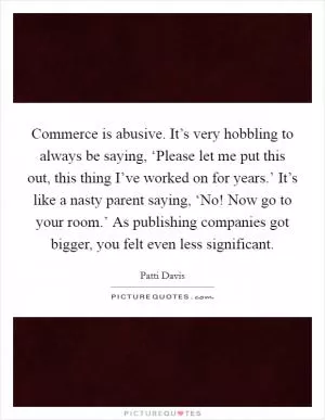 Commerce is abusive. It’s very hobbling to always be saying, ‘Please let me put this out, this thing I’ve worked on for years.’ It’s like a nasty parent saying, ‘No! Now go to your room.’ As publishing companies got bigger, you felt even less significant Picture Quote #1