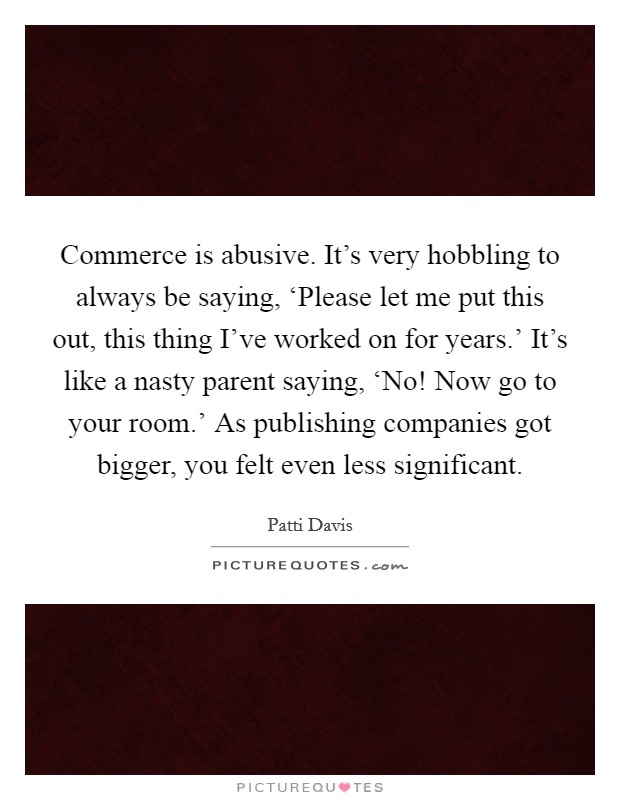 Commerce is abusive. It's very hobbling to always be saying, ‘Please let me put this out, this thing I've worked on for years.' It's like a nasty parent saying, ‘No! Now go to your room.' As publishing companies got bigger, you felt even less significant Picture Quote #1