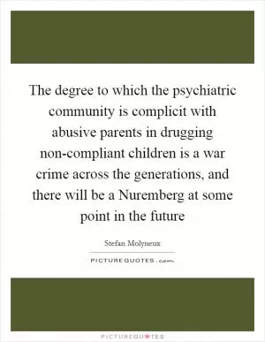 The degree to which the psychiatric community is complicit with abusive parents in drugging non-compliant children is a war crime across the generations, and there will be a Nuremberg at some point in the future Picture Quote #1