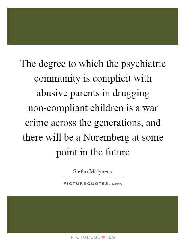The degree to which the psychiatric community is complicit with abusive parents in drugging non-compliant children is a war crime across the generations, and there will be a Nuremberg at some point in the future Picture Quote #1