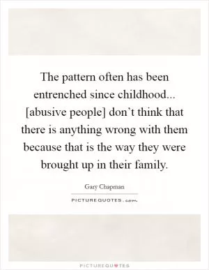 The pattern often has been entrenched since childhood... [abusive people] don’t think that there is anything wrong with them because that is the way they were brought up in their family Picture Quote #1