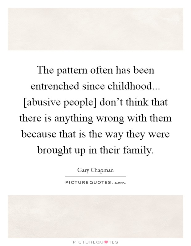 The pattern often has been entrenched since childhood... [abusive people] don't think that there is anything wrong with them because that is the way they were brought up in their family Picture Quote #1