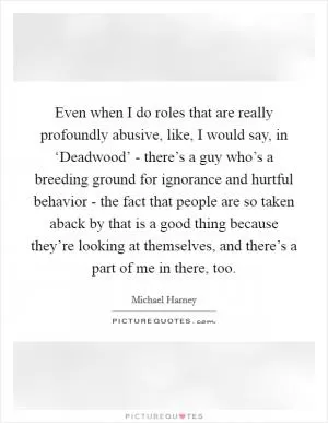Even when I do roles that are really profoundly abusive, like, I would say, in ‘Deadwood’ - there’s a guy who’s a breeding ground for ignorance and hurtful behavior - the fact that people are so taken aback by that is a good thing because they’re looking at themselves, and there’s a part of me in there, too Picture Quote #1