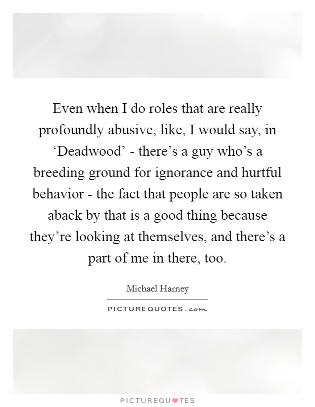 Even when I do roles that are really profoundly abusive, like, I would say, in ‘Deadwood' - there's a guy who's a breeding ground for ignorance and hurtful behavior - the fact that people are so taken aback by that is a good thing because they're looking at themselves, and there's a part of me in there, too Picture Quote #1
