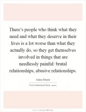 There’s people who think what they need and what they deserve in their lives is a lot worse than what they actually do, so they get themselves involved in things that are needlessly painful: brutal relationships, abusive relationships Picture Quote #1