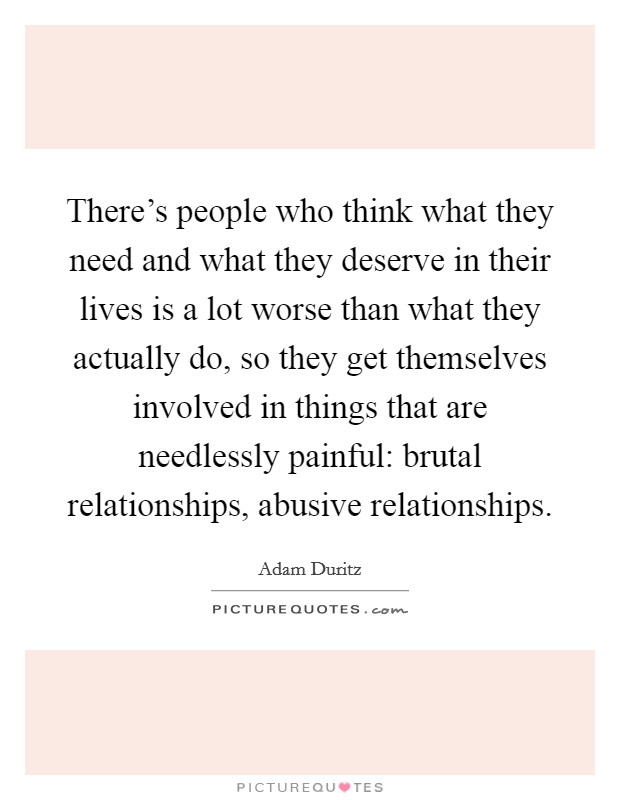 There's people who think what they need and what they deserve in their lives is a lot worse than what they actually do, so they get themselves involved in things that are needlessly painful: brutal relationships, abusive relationships Picture Quote #1