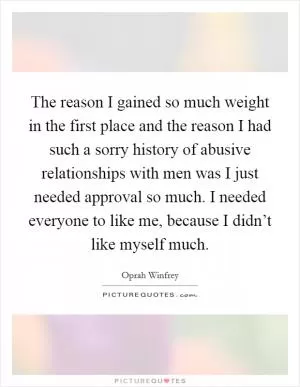 The reason I gained so much weight in the first place and the reason I had such a sorry history of abusive relationships with men was I just needed approval so much. I needed everyone to like me, because I didn’t like myself much Picture Quote #1