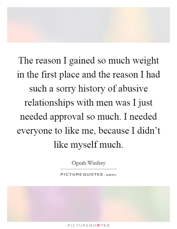 The reason I gained so much weight in the first place and the reason I had such a sorry history of abusive relationships with men was I just needed approval so much. I needed everyone to like me, because I didn't like myself much Picture Quote #1