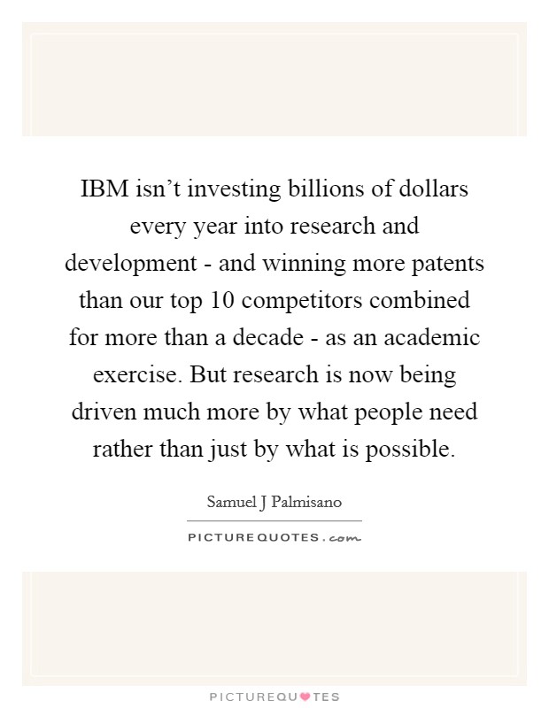 IBM isn't investing billions of dollars every year into research and development - and winning more patents than our top 10 competitors combined for more than a decade - as an academic exercise. But research is now being driven much more by what people need rather than just by what is possible Picture Quote #1
