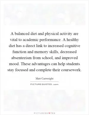 A balanced diet and physical activity are vital to academic performance. A healthy diet has a direct link to increased cognitive function and memory skills, decreased absenteeism from school, and improved mood. These advantages can help students stay focused and complete their coursework Picture Quote #1