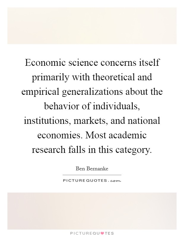 Economic science concerns itself primarily with theoretical and empirical generalizations about the behavior of individuals, institutions, markets, and national economies. Most academic research falls in this category Picture Quote #1