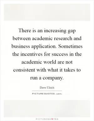 There is an increasing gap between academic research and business application. Sometimes the incentives for success in the academic world are not consistent with what it takes to run a company Picture Quote #1