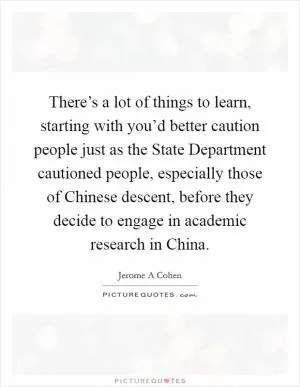 There’s a lot of things to learn, starting with you’d better caution people just as the State Department cautioned people, especially those of Chinese descent, before they decide to engage in academic research in China Picture Quote #1