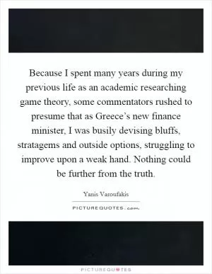 Because I spent many years during my previous life as an academic researching game theory, some commentators rushed to presume that as Greece’s new finance minister, I was busily devising bluffs, stratagems and outside options, struggling to improve upon a weak hand. Nothing could be further from the truth Picture Quote #1