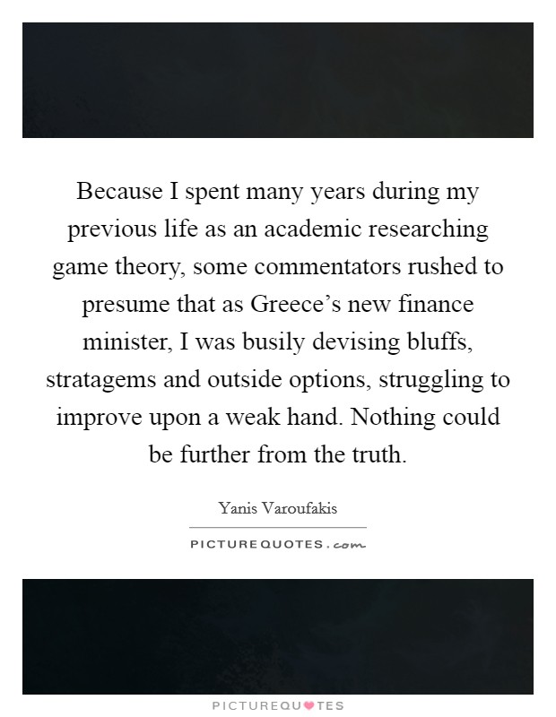 Because I spent many years during my previous life as an academic researching game theory, some commentators rushed to presume that as Greece's new finance minister, I was busily devising bluffs, stratagems and outside options, struggling to improve upon a weak hand. Nothing could be further from the truth Picture Quote #1