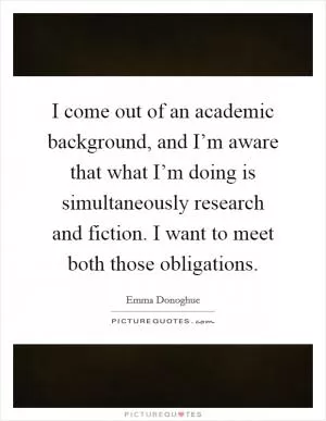 I come out of an academic background, and I’m aware that what I’m doing is simultaneously research and fiction. I want to meet both those obligations Picture Quote #1