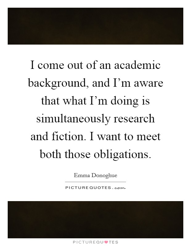 I come out of an academic background, and I'm aware that what I'm doing is simultaneously research and fiction. I want to meet both those obligations Picture Quote #1