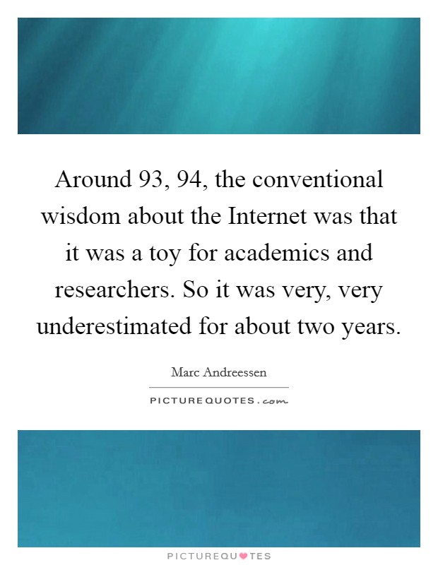 Around  93,  94, the conventional wisdom about the Internet was that it was a toy for academics and researchers. So it was very, very underestimated for about two years Picture Quote #1