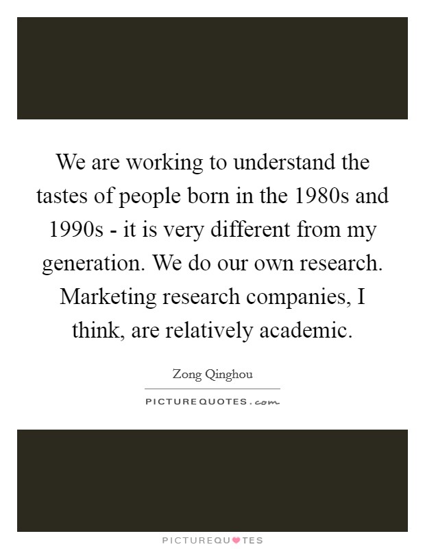 We are working to understand the tastes of people born in the 1980s and 1990s - it is very different from my generation. We do our own research. Marketing research companies, I think, are relatively academic Picture Quote #1