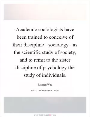 Academic sociologists have been trained to conceive of their discipline - sociology - as the scientific study of society, and to remit to the sister discipline of psychology the study of individuals Picture Quote #1