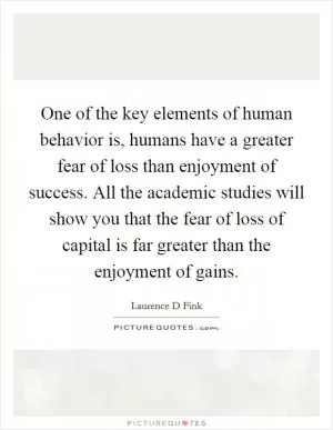 One of the key elements of human behavior is, humans have a greater fear of loss than enjoyment of success. All the academic studies will show you that the fear of loss of capital is far greater than the enjoyment of gains Picture Quote #1
