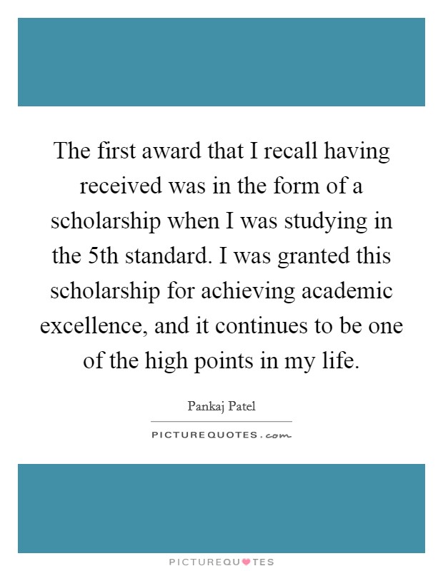 The first award that I recall having received was in the form of a scholarship when I was studying in the 5th standard. I was granted this scholarship for achieving academic excellence, and it continues to be one of the high points in my life Picture Quote #1