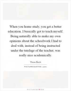 When you home study, you get a better education. I basically got to teach myself. Being naturally able to make my own opinions about the schoolwork I had to deal with, instead of being instructed under the tutelage of the teacher, was really nice academically Picture Quote #1