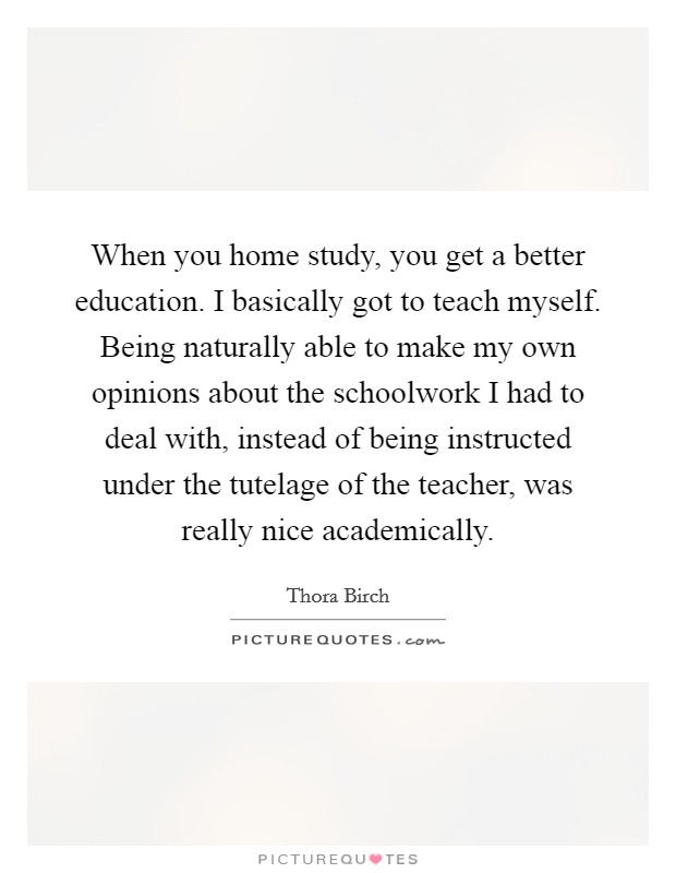 When you home study, you get a better education. I basically got to teach myself. Being naturally able to make my own opinions about the schoolwork I had to deal with, instead of being instructed under the tutelage of the teacher, was really nice academically Picture Quote #1
