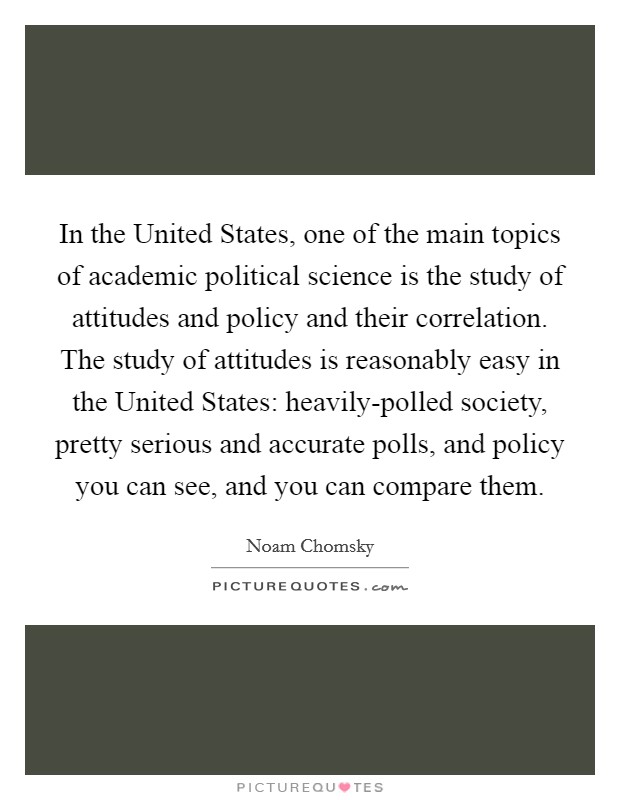 In the United States, one of the main topics of academic political science is the study of attitudes and policy and their correlation. The study of attitudes is reasonably easy in the United States: heavily-polled society, pretty serious and accurate polls, and policy you can see, and you can compare them Picture Quote #1