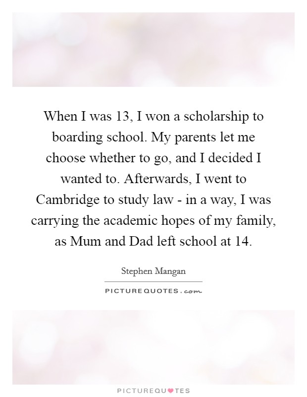 When I was 13, I won a scholarship to boarding school. My parents let me choose whether to go, and I decided I wanted to. Afterwards, I went to Cambridge to study law - in a way, I was carrying the academic hopes of my family, as Mum and Dad left school at 14 Picture Quote #1
