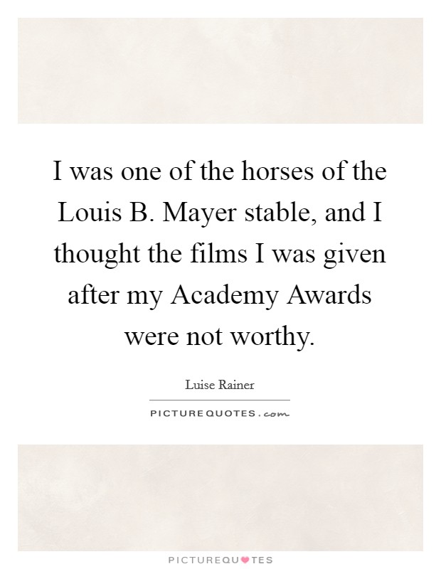 I was one of the horses of the Louis B. Mayer stable, and I thought the films I was given after my Academy Awards were not worthy Picture Quote #1