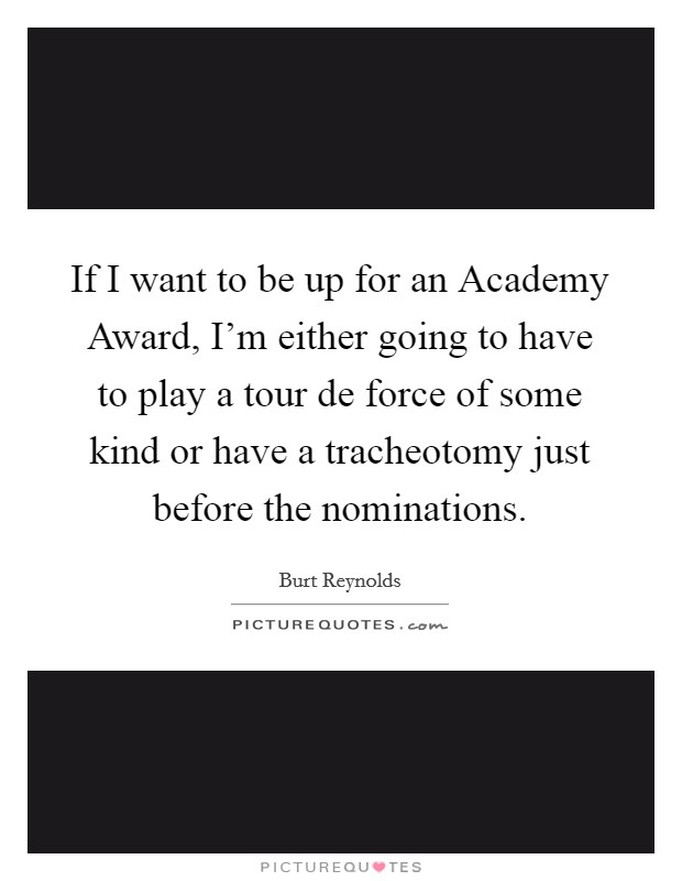 If I want to be up for an Academy Award, I'm either going to have to play a tour de force of some kind or have a tracheotomy just before the nominations Picture Quote #1