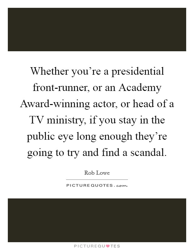 Whether you're a presidential front-runner, or an Academy Award-winning actor, or head of a TV ministry, if you stay in the public eye long enough they're going to try and find a scandal Picture Quote #1